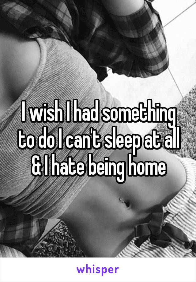 I wish I had something to do I can't sleep at all & I hate being home