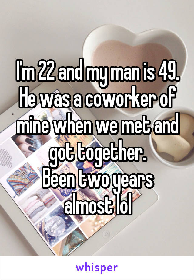 I'm 22 and my man is 49. He was a coworker of mine when we met and got together.
Been two years almost lol