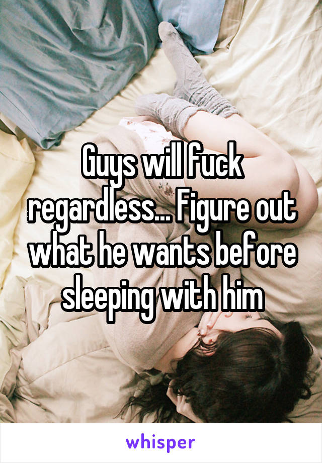 Guys will fuck regardless... Figure out what he wants before sleeping with him