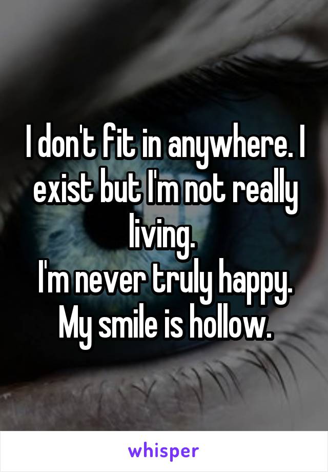 I don't fit in anywhere. I exist but I'm not really living. 
I'm never truly happy.
My smile is hollow.