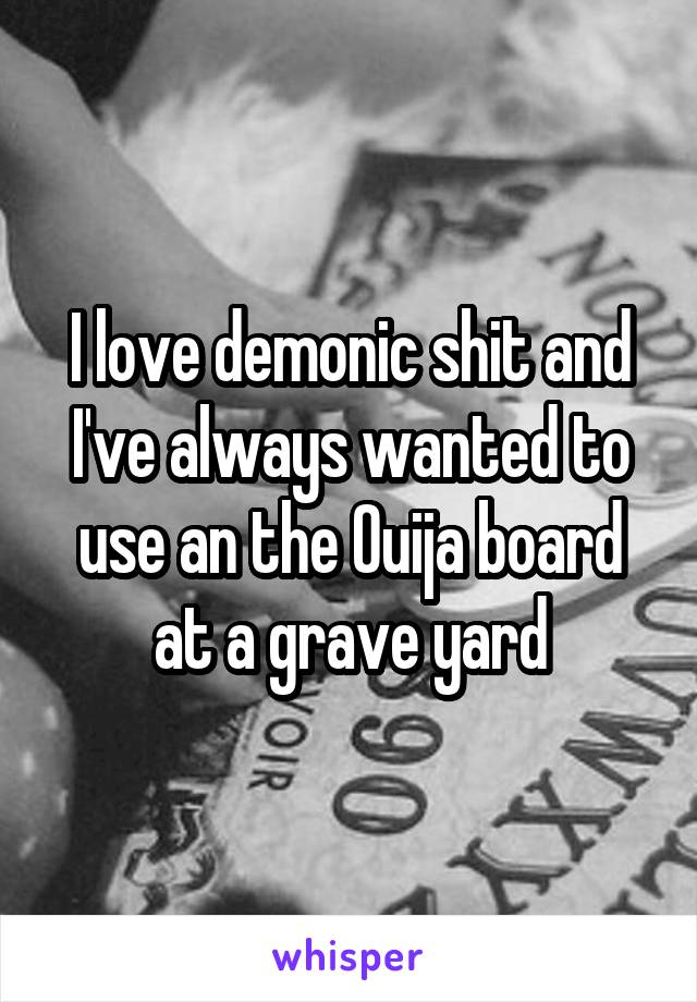 I love demonic shit and I've always wanted to use an the Ouija board at a grave yard