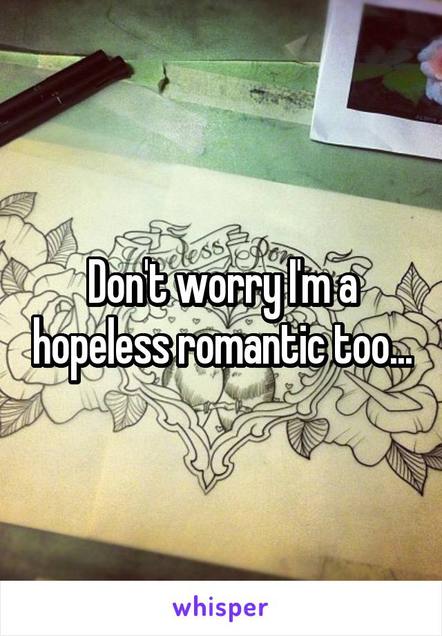 Don't worry I'm a hopeless romantic too...