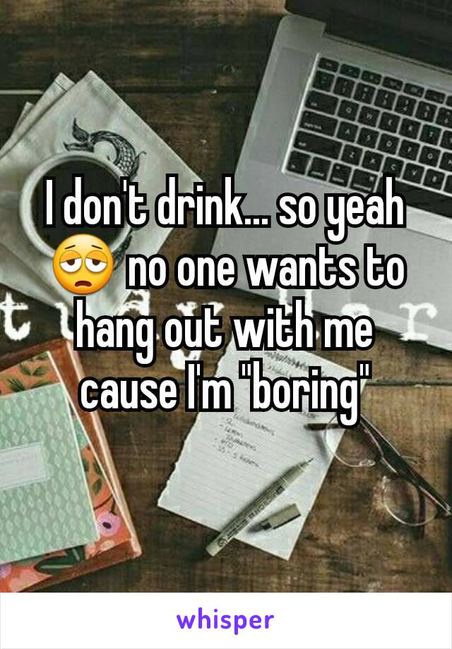 I don't drink... so yeah 😩 no one wants to hang out with me cause I'm "boring"
