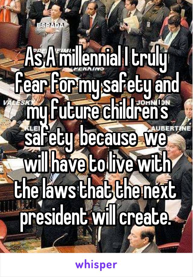 As A millennial I truly  fear for my safety and my future children's safety  because  we  will have to live with the laws that the next  president will create. 