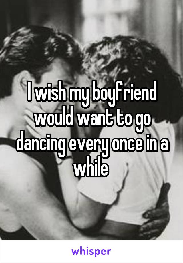 I wish my boyfriend would want to go dancing every once in a while 