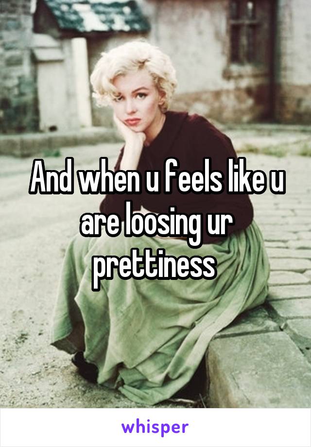 And when u feels like u are loosing ur prettiness 