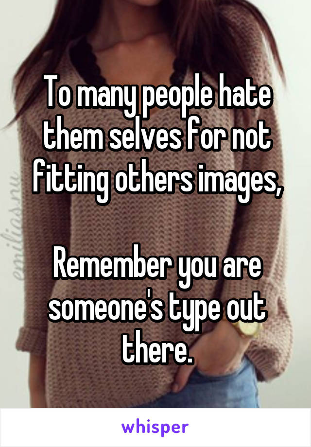 To many people hate them selves for not fitting others images,

Remember you are someone's type out there.