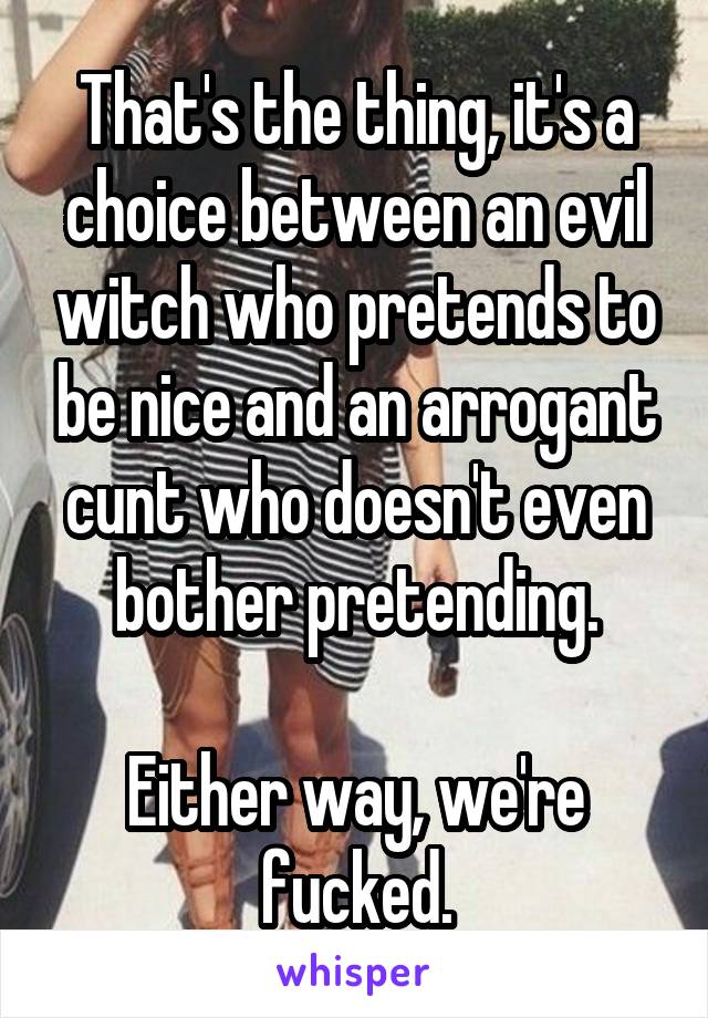 That's the thing, it's a choice between an evil witch who pretends to be nice and an arrogant cunt who doesn't even bother pretending.

Either way, we're fucked.