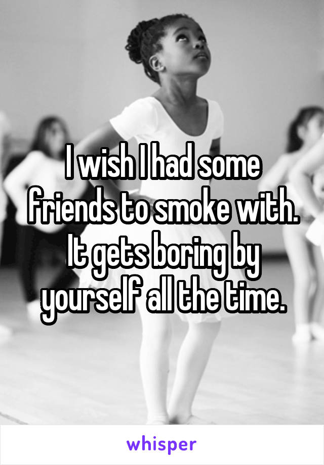 I wish I had some friends to smoke with. It gets boring by yourself all the time.