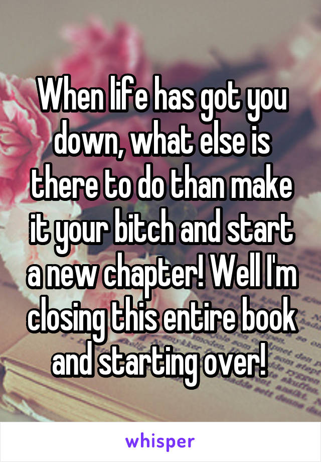When life has got you down, what else is there to do than make it your bitch and start a new chapter! Well I'm closing this entire book and starting over! 