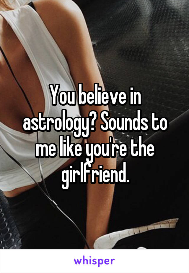 You believe in astrology? Sounds to me like you're the girlfriend.