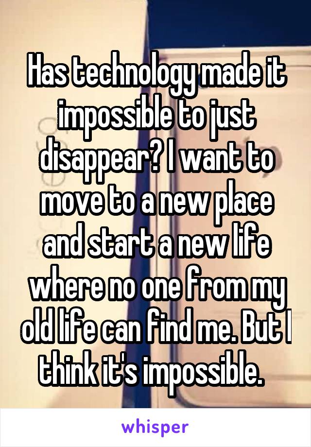 Has technology made it impossible to just disappear? I want to move to a new place and start a new life where no one from my old life can find me. But I think it's impossible.  