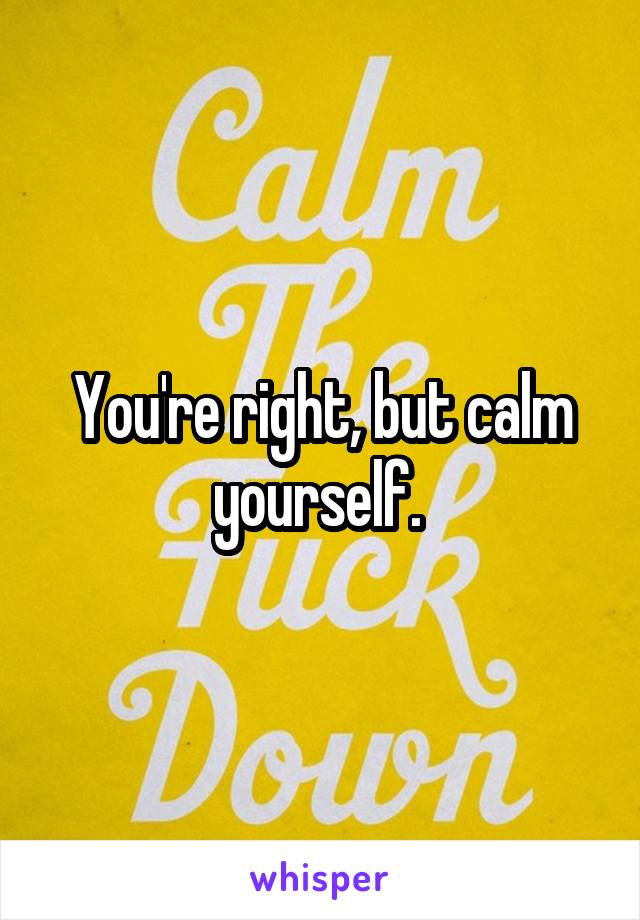 You're right, but calm yourself. 