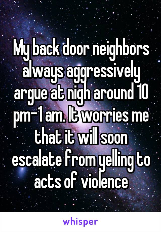 My back door neighbors always aggressively argue at nigh around 10 pm-1 am. It worries me that it will soon escalate from yelling to acts of violence