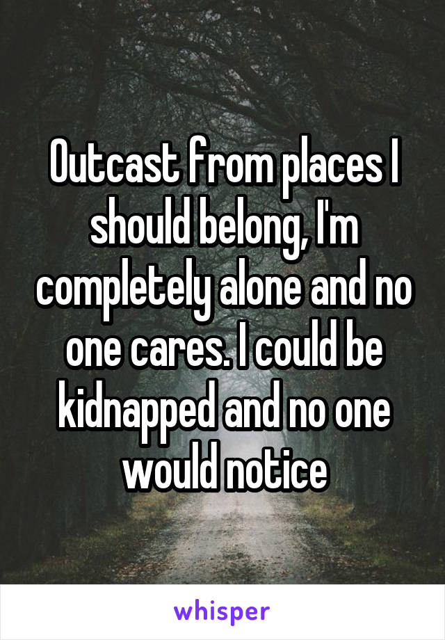 Outcast from places I should belong, I'm completely alone and no one cares. I could be kidnapped and no one would notice