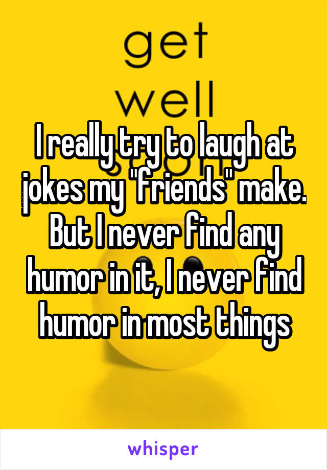 I really try to laugh at jokes my "friends" make. But I never find any humor in it, I never find humor in most things