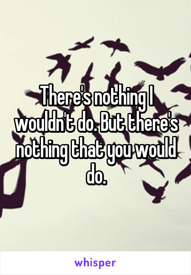 There's nothing I wouldn't do. But there's nothing that you would do.