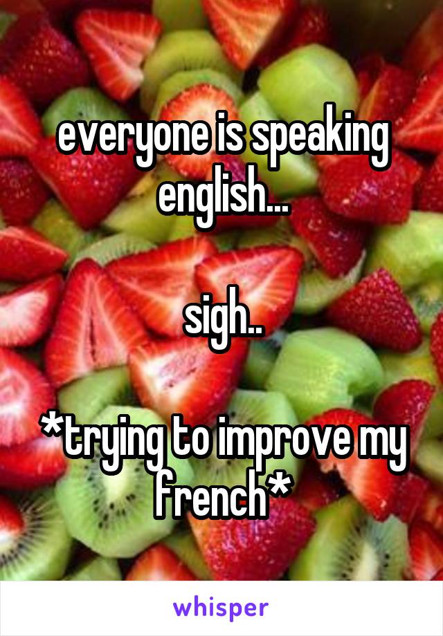 everyone is speaking english...

sigh..

*trying to improve my french*