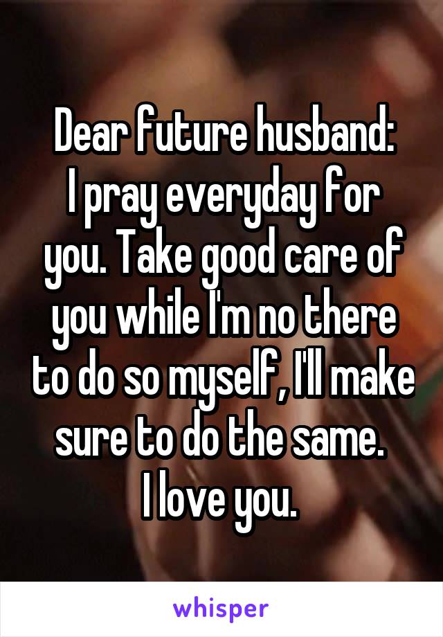Dear future husband:
I pray everyday for you. Take good care of you while I'm no there to do so myself, I'll make sure to do the same. 
I love you. 