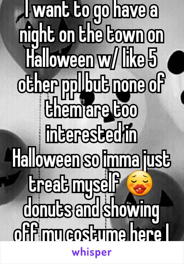 I want to go have a night on the town on Halloween w/ like 5 other ppl but none of them are too interested in Halloween so imma just treat myself 😗 donuts and showing off my costume here I come