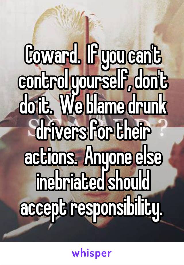 Coward.  If you can't control yourself, don't do it.  We blame drunk drivers for their actions.  Anyone else inebriated should accept responsibility. 