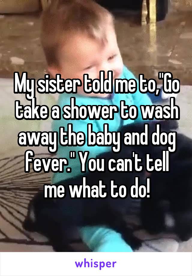 My sister told me to,"Go take a shower to wash away the baby and dog fever." You can't tell me what to do!