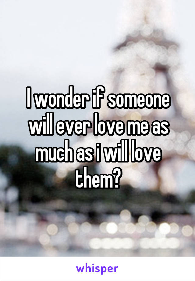 I wonder if someone will ever love me as much as i will love them?