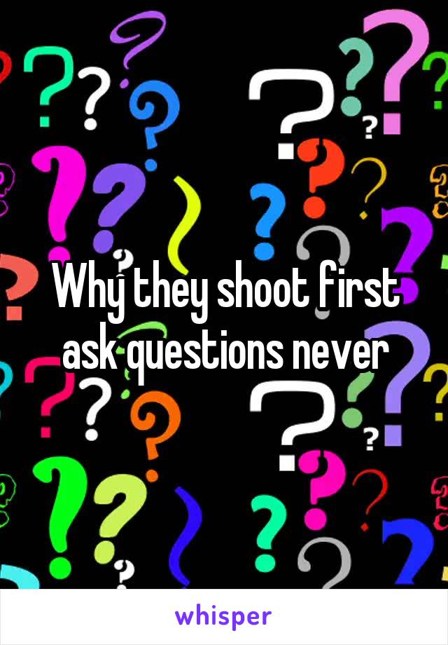 Why they shoot first ask questions never
