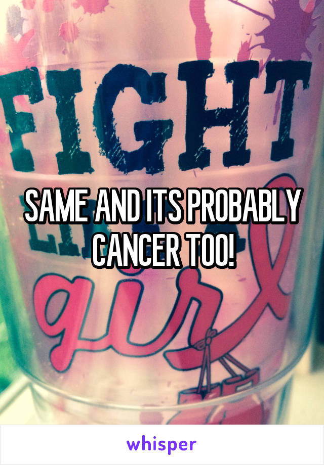 SAME AND ITS PROBABLY CANCER TOO!