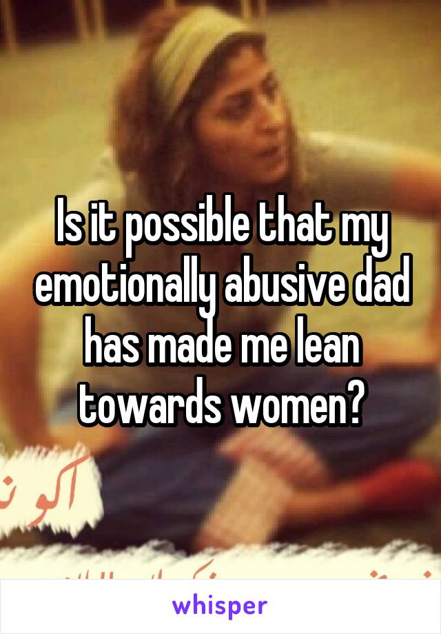 Is it possible that my emotionally abusive dad has made me lean towards women?