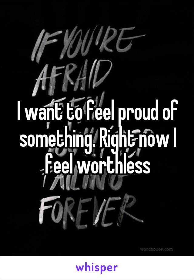 I want to feel proud of something. Right now I feel worthless