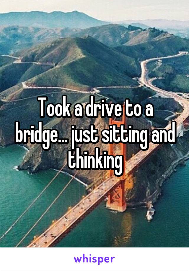 Took a drive to a bridge... just sitting and thinking