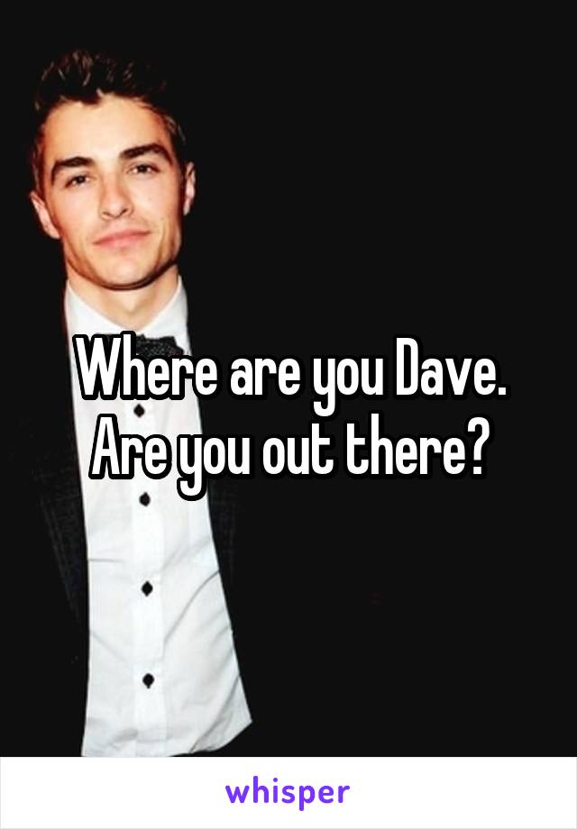 Where are you Dave. Are you out there?