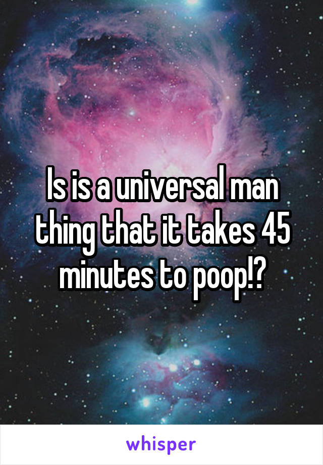 Is is a universal man thing that it takes 45 minutes to poop!?
