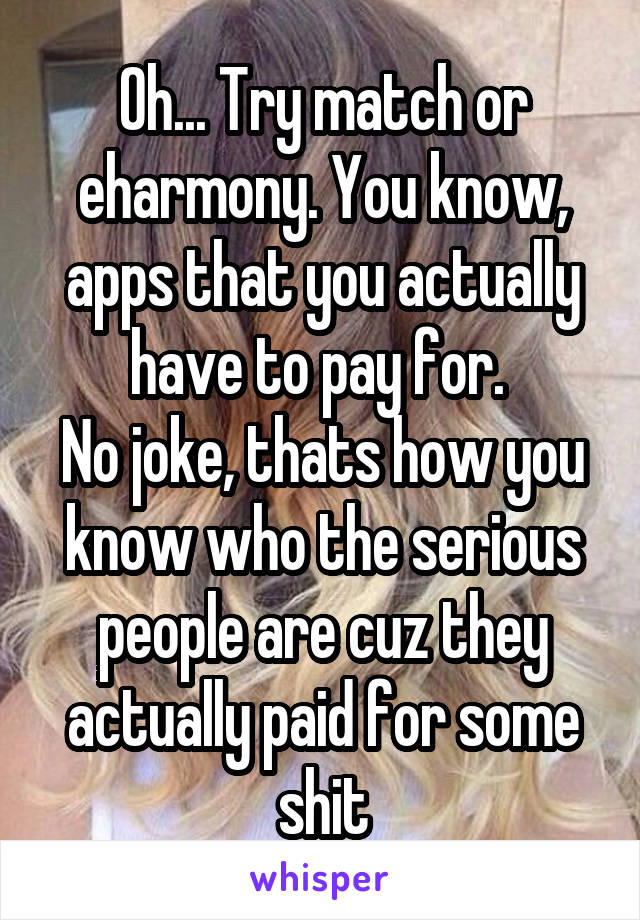 Oh... Try match or eharmony. You know, apps that you actually have to pay for. 
No joke, thats how you know who the serious people are cuz they actually paid for some shit