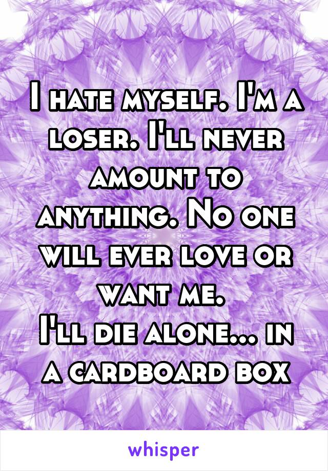 I hate myself. I'm a loser. I'll never amount to anything. No one will ever love or want me. 
I'll die alone... in a cardboard box