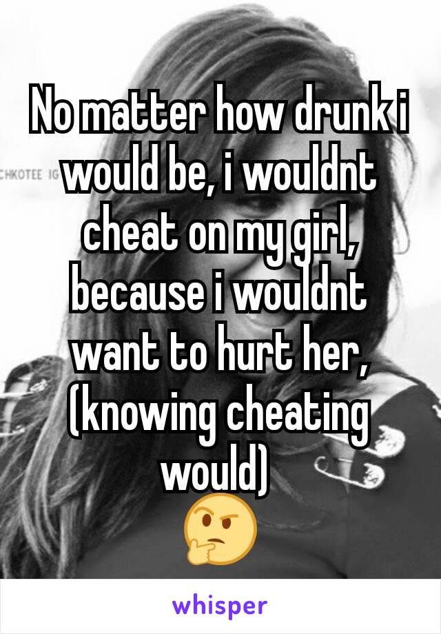 No matter how drunk i would be, i wouldnt cheat on my girl, because i wouldnt want to hurt her, (knowing cheating would) 
🤔