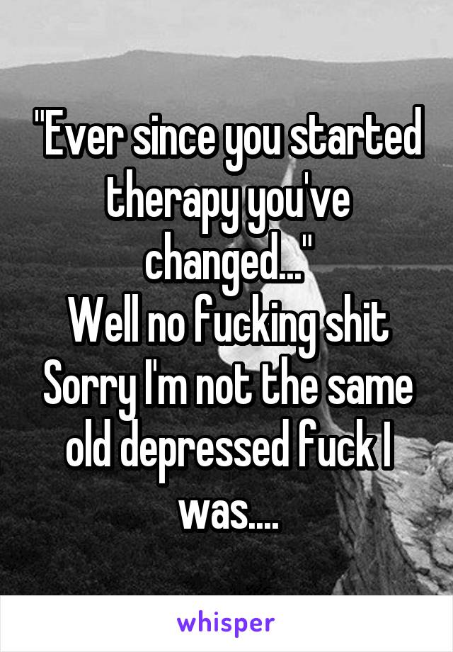 "Ever since you started therapy you've changed..."
Well no fucking shit
Sorry I'm not the same old depressed fuck I was....