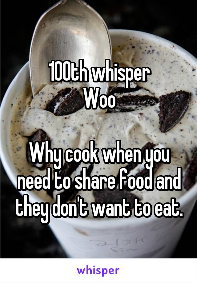 100th whisper
Woo

Why cook when you need to share food and they don't want to eat.