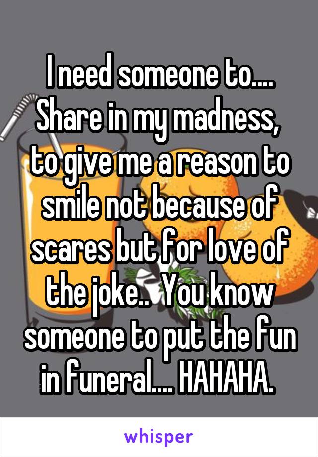 I need someone to.... Share in my madness,  to give me a reason to smile not because of scares but for love of the joke..  You know someone to put the fun in funeral.... HAHAHA. 