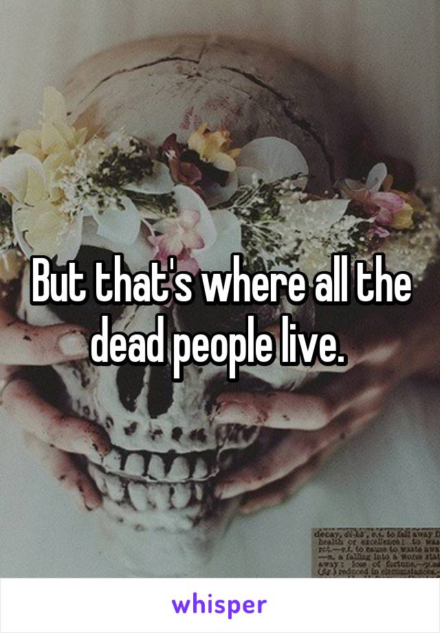 But that's where all the dead people live. 
