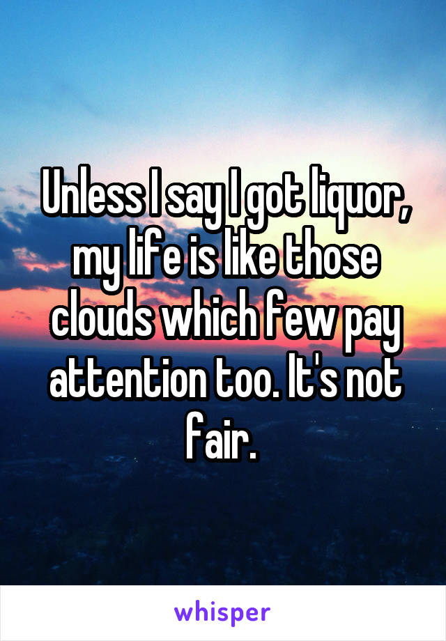 Unless I say I got liquor, my life is like those clouds which few pay attention too. It's not fair. 