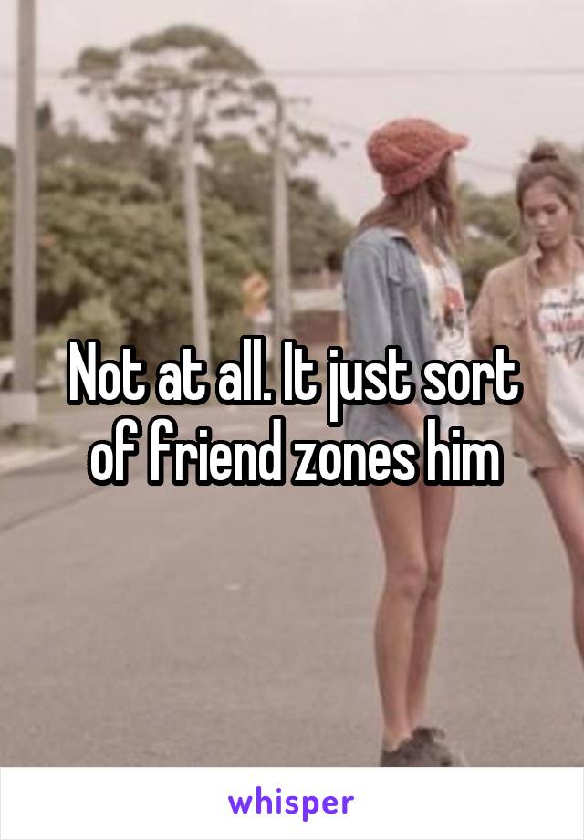 Not at all. It just sort of friend zones him