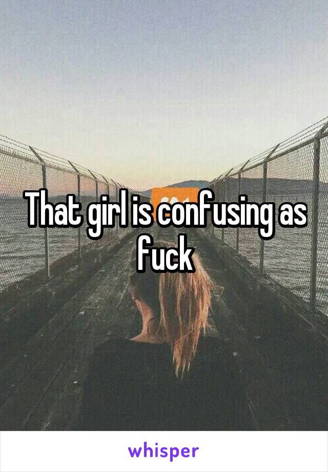 That girl is confusing as fuck