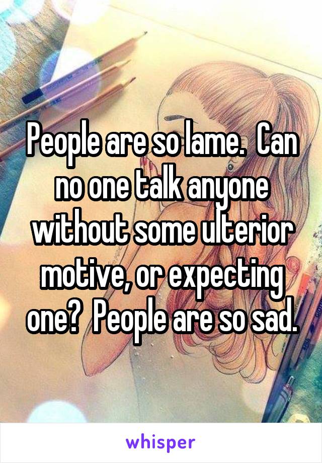 People are so lame.  Can no one talk anyone without some ulterior motive, or expecting one?  People are so sad.