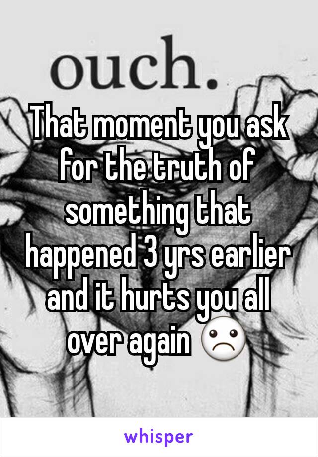 That moment you ask for the truth of something that happened 3 yrs earlier and it hurts you all over again ☹