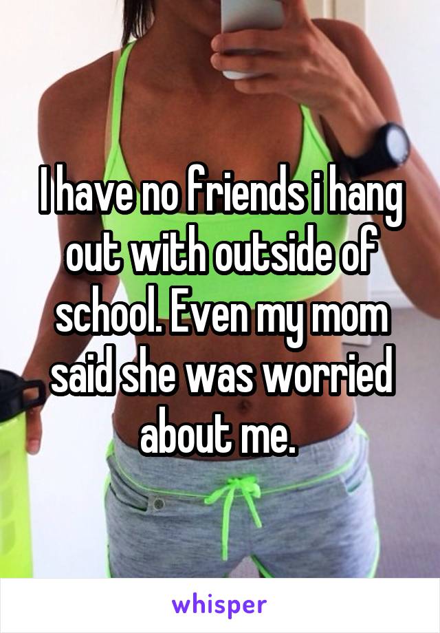 I have no friends i hang out with outside of school. Even my mom said she was worried about me. 
