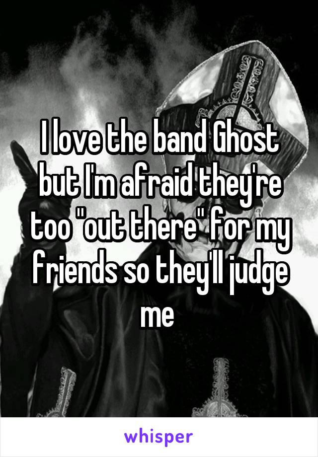 I love the band Ghost but I'm afraid they're too "out there" for my friends so they'll judge me 