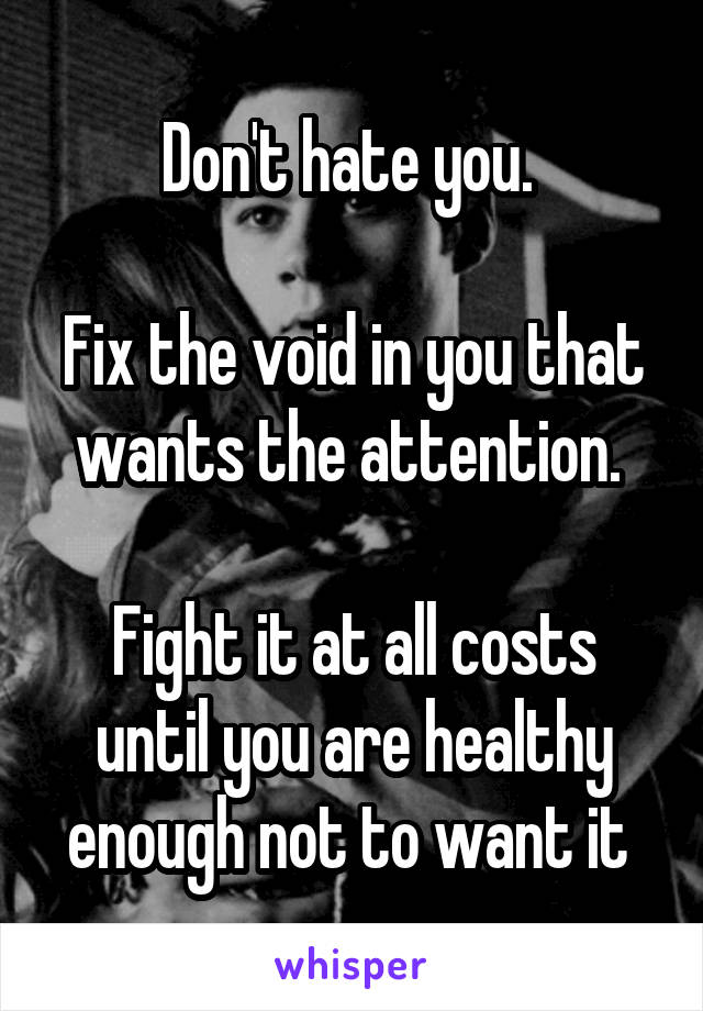 Don't hate you. 

Fix the void in you that wants the attention. 

Fight it at all costs until you are healthy enough not to want it 