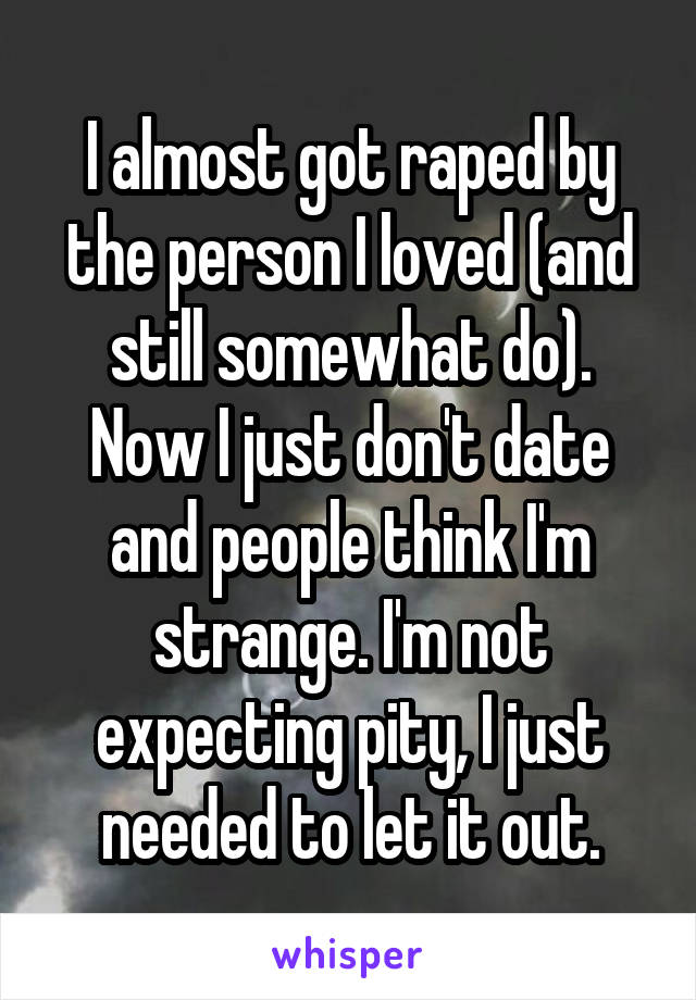 I almost got raped by the person I loved (and still somewhat do). Now I just don't date and people think I'm strange. I'm not expecting pity, I just needed to let it out.